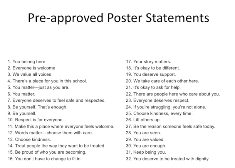 The 32 phrases are:
"1. You belong here
2. Everyone is welcome
3. We value all voices
4. There’s a place for you in this school.
5. You matter—just as you are.
6. You matter.
7. Everyone deserves to feel safe and respected.
8. Be yourself. That’s enough.
9. Be yourself.
10. Respect is for everyone.
11. Make this a place where everyone feels welcome.
12. Words matter—choose them with care.
13. Choose kindness.
14. Treat people the way they want to be treated.
15. Be proud of who you are becoming.
16. You don’t have to change to fit in.
17. Your story matters.
18. It’s okay to be different.
19. You deserve support.
20. We take care of each other here.
21. It’s okay to ask for help.
22. There are people here who care about you.
23. Everyone deserves respect.
24. If you’re struggling, you’re not alone.
25. Choose kindness, every time.
26. Lift others up.
27. Be the reason someone feels safe today.
28. You are seen.
29. You are valued.
30. You are enough.
31. Keep being you.
32. You deserve to be treated with dignity."
