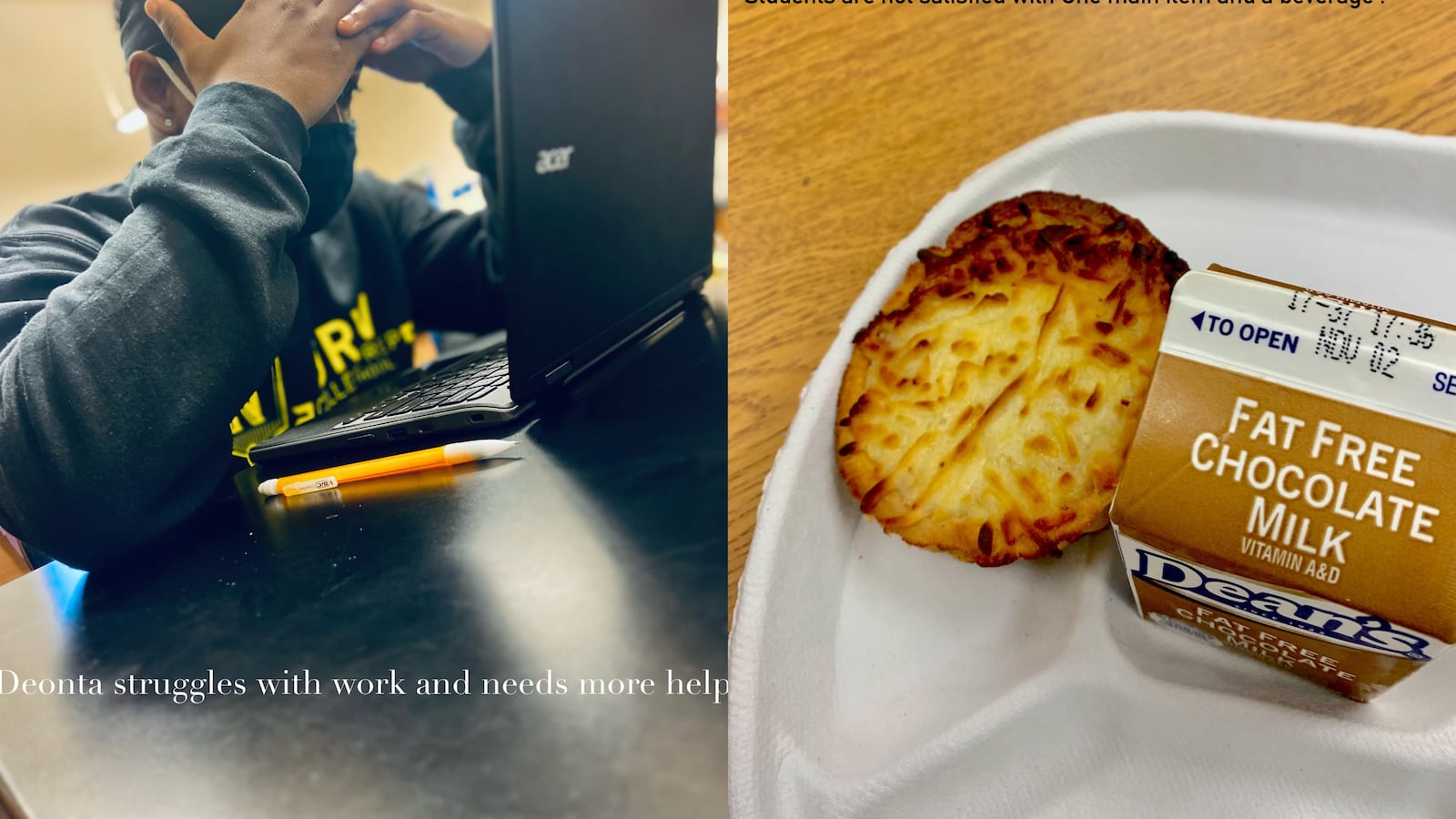 (Left) A student holds their head while working at their laptop. Text underneath the photograph reads, “Deonta struggles with work and needs more help.” (Right) A photograph of a school lunch on a white styrofoam plate, with text that reads, “Students are not satisfied with one main item and a beverage.”