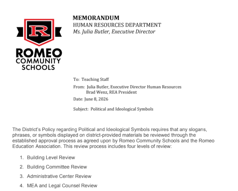 A policy that reads: "The District’s Policy regarding Political and Ideological Symbols requires that any slogans,
phrases, or symbols displayed on district-provided materials be reviewed through the
established approval process as agreed upon by Romeo Community Schools and the Romeo
Education Association. This review process includes four levels of review:
1. Building Level Review
2. Building Committee Review
3. Administrative Center Review
4. MEA and Legal Counsel Review"